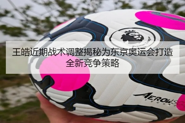 王皓近期战术调整揭秘为东京奥运会打造全新竞争策略